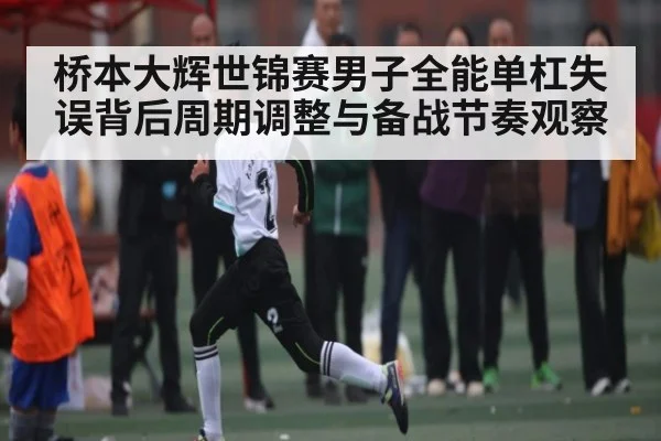 桥本大辉世锦赛男子全能单杠失误背后周期调整与备战节奏观察