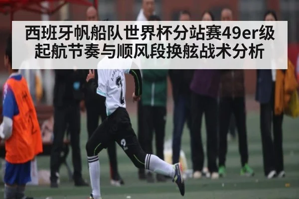 西班牙帆船队世界杯分站赛49er级起航节奏与顺风段换舷战术分析