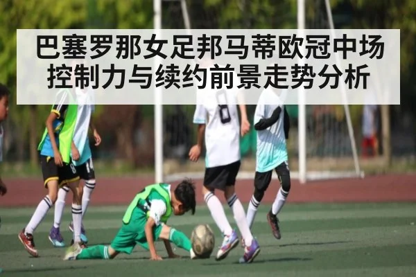 巴塞罗那女足邦马蒂欧冠中场控制力与续约前景走势分析