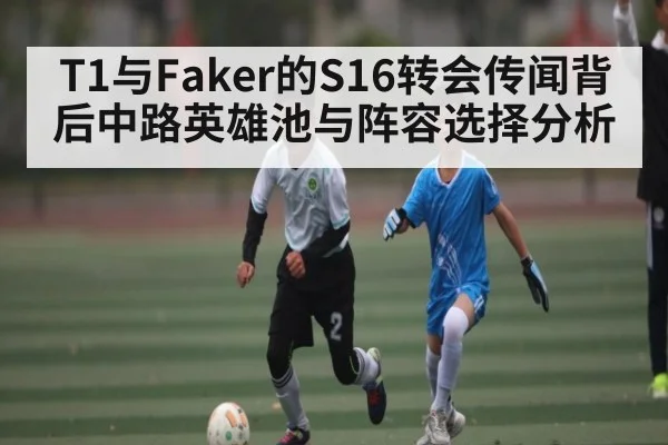 T1与Faker的S16转会传闻背后中路英雄池与阵容选择分析