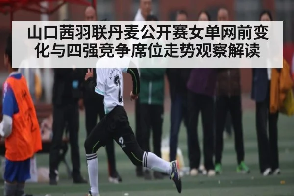 山口茜羽联丹麦公开赛女单网前变化与四强竞争席位走势观察解读